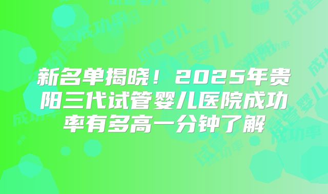 新名单揭晓！2025年贵阳三代试管婴儿医院成功率有多高一分钟了解