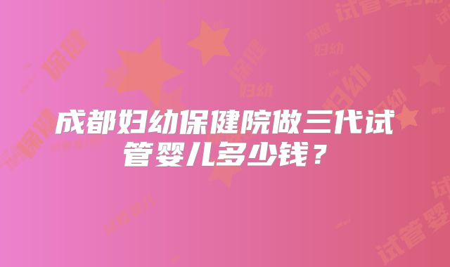 成都妇幼保健院做三代试管婴儿多少钱?