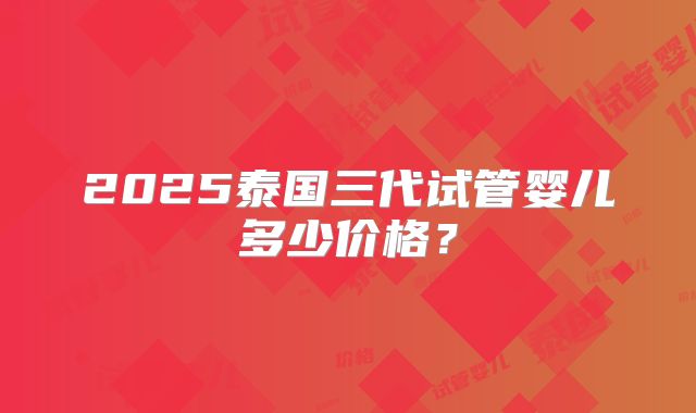 2025泰国三代试管婴儿多少价格？