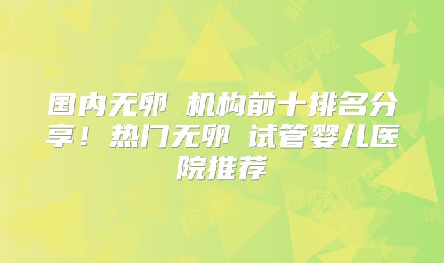 国内无卵�机构前十排名分享！热门无卵�试管婴儿医院推荐