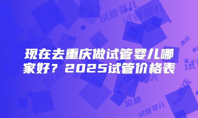 现在去重庆做试管婴儿哪家好？2025试管价格表