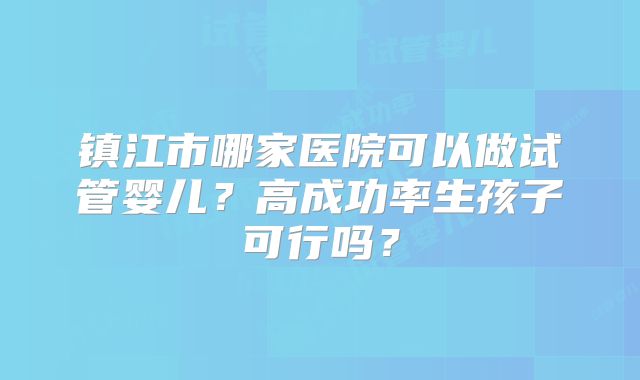 镇江市哪家医院可以做试管婴儿?高成功率生孩子可行吗?