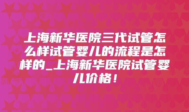 上海新华医院三代试管怎么样试管婴儿的流程是怎样的_上海新华医院试管婴儿价格！