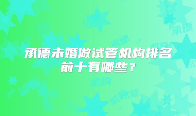 承德未婚做试管机构排名前十有哪些?