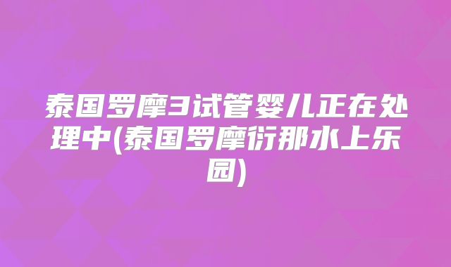 泰国罗摩3试管婴儿正在处理中(泰国罗摩衍那水上乐园)