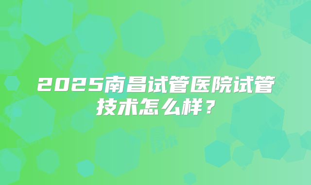 2025南昌试管医院试管技术怎么样?