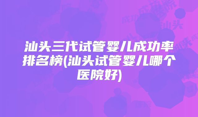 汕头三代试管婴儿成功率排名榜(汕头试管婴儿哪个医院好)