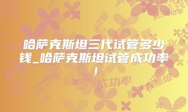 哈萨克斯坦三代试管多少钱_哈萨克斯坦试管成功率！