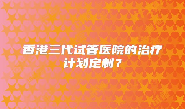 香港三代试管医院的治疗计划定制?