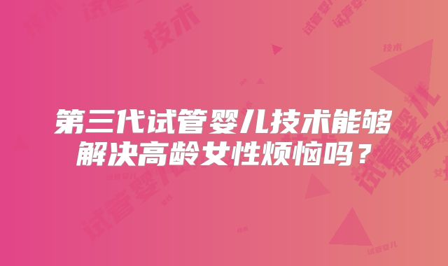 第三代试管婴儿技术能够解决高龄女性烦恼吗?