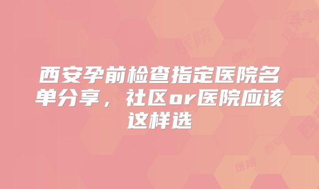 西安孕前检查指定医院名单分享,社区or医院应该这样选