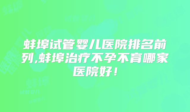 蚌埠试管婴儿医院排名前列,蚌埠治疗不孕不育哪家医院好!