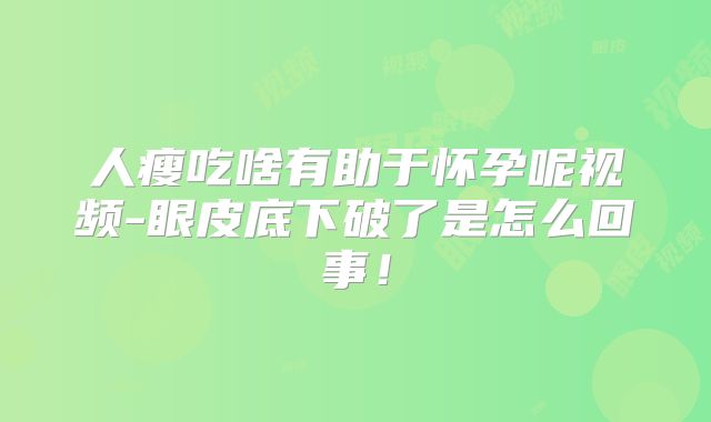 人瘦吃啥有助于怀孕呢视频-眼皮底下破了是怎么回事!