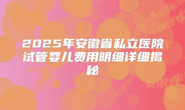 2025年安徽省私立医院试管婴儿费用明细详细揭秘