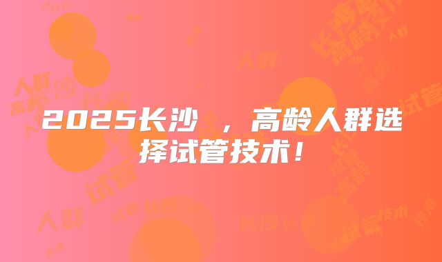 2025长沙 ，高龄人群选择试管技术！