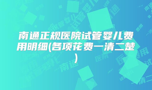 南通正规医院试管婴儿费用明细(各项花费一清二楚)