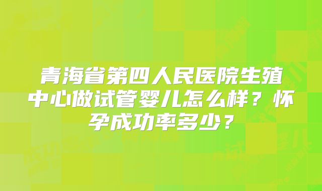 青海省第四人民医院生殖中心做试管婴儿怎么样？怀孕成功率多少？