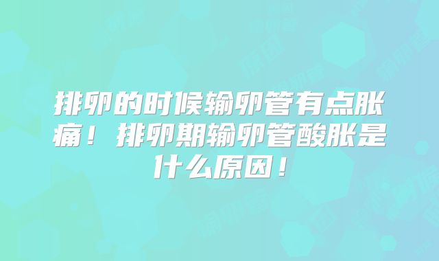 排卵的时候输卵管有点胀痛!排卵期输卵管酸胀是什么原因!