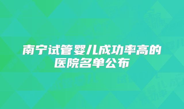 南宁试管婴儿成功率高的医院名单公布