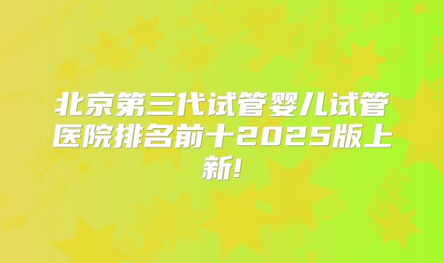 北京第三代试管婴儿试管医院排名前十2025版上新!
