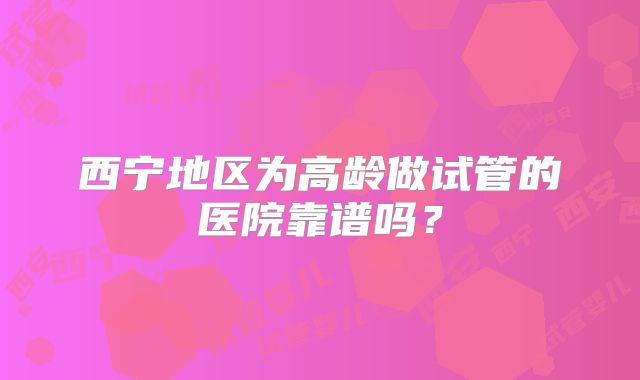 西宁地区为高龄做试管的医院靠谱吗？
