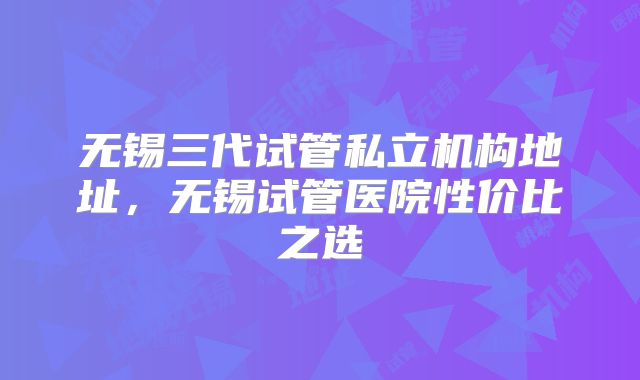 无锡三代试管私立机构地址，无锡试管医院性价比之选