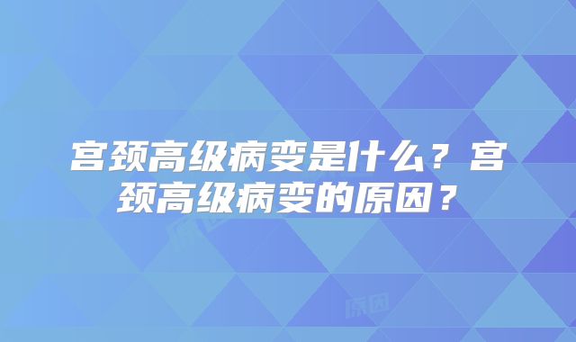 宫颈高级病变是什么?宫颈高级病变的原因?