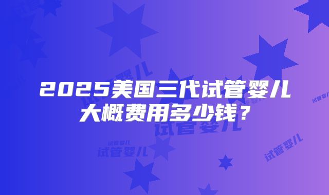 2025美国三代试管婴儿大概费用多少钱?