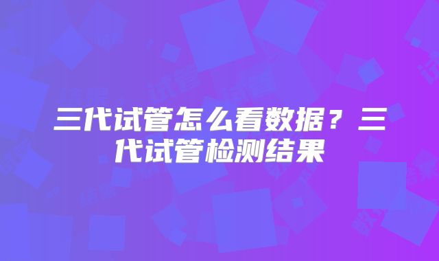 三代试管怎么看数据？三代试管检测结果