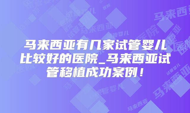 马来西亚有几家试管婴儿比较好的医院_马来西亚试管移植成功案例！