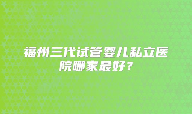 福州三代试管婴儿私立医院哪家最好?