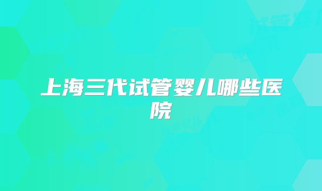 上海三代试管婴儿哪些医院