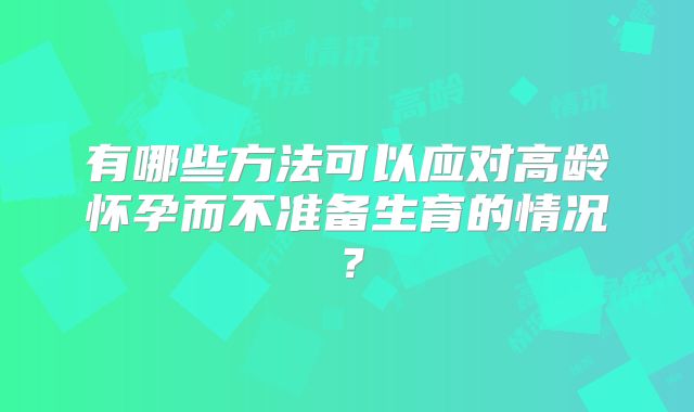 有哪些方法可以应对高龄怀孕而不准备生育的情况？