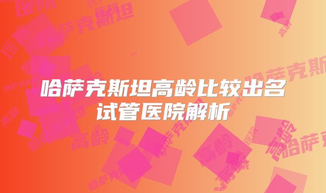 哈萨克斯坦高龄比较出名试管医院解析