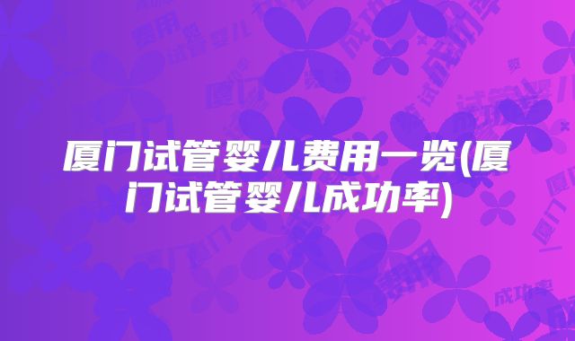 厦门试管婴儿费用一览(厦门试管婴儿成功率)