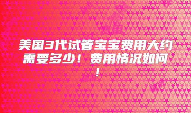 美国3代试管宝宝费用大约需要多少！费用情况如何！
