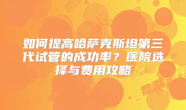 如何提高哈萨克斯坦第三代试管的成功率?医院选择与费用攻略