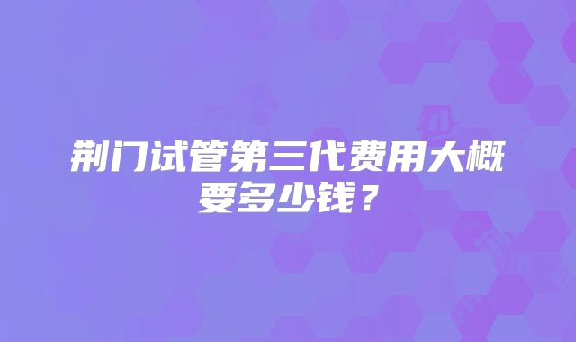 荆门试管第三代费用大概要多少钱？