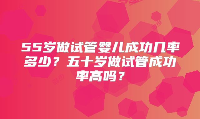 55岁做试管婴儿成功几率多少?五十岁做试管成功率高吗?