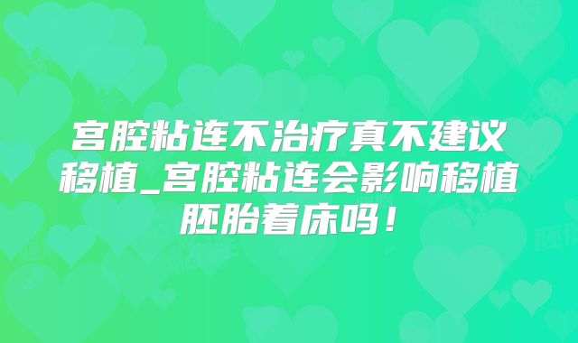 宫腔粘连不治疗真不建议移植_宫腔粘连会影响移植胚胎着床吗!