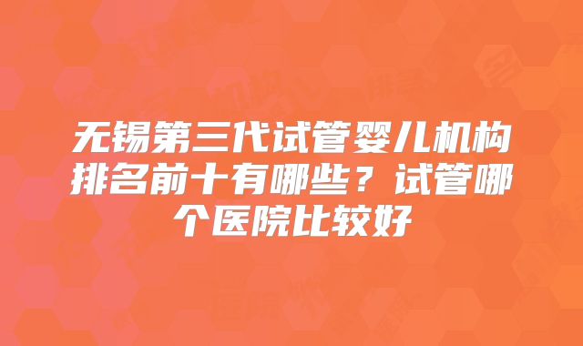 无锡第三代试管婴儿机构排名前十有哪些？试管哪个医院比较好