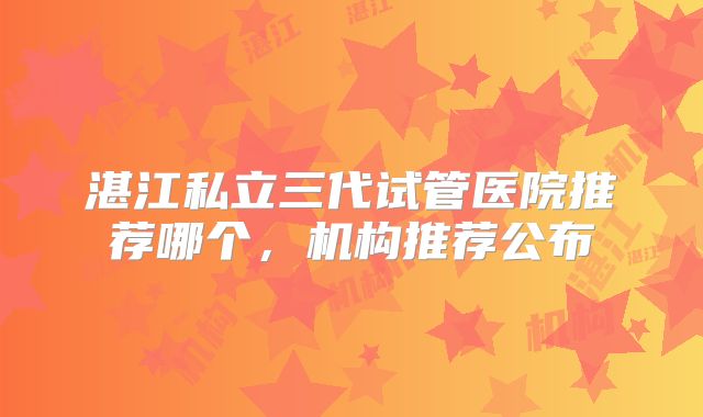 湛江私立三代试管医院推荐哪个，机构推荐公布