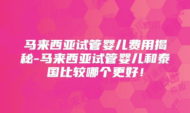 马来西亚试管婴儿费用揭秘-马来西亚试管婴儿和泰国比较哪个更好!