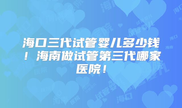 海口三代试管婴儿多少钱！海南做试管第三代哪家医院！