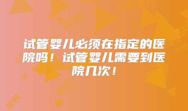 试管婴儿必须在指定的医院吗!试管婴儿需要到医院几次!