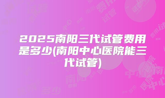 2025南阳三代试管费用是多少(南阳中心医院能三代试管)