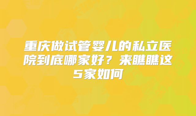 重庆做试管婴儿的私立医院到底哪家好？来瞧瞧这5家如何