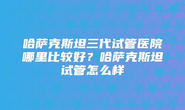 哈萨克斯坦三代试管医院哪里比较好?哈萨克斯坦试管怎么样