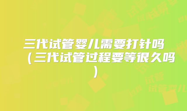 三代试管婴儿需要打针吗（三代试管过程要等很久吗）