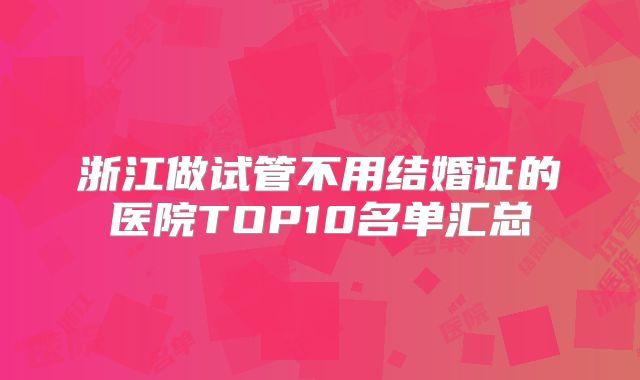 浙江做试管不用结婚证的医院TOP10名单汇总